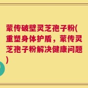 蒙传破壁灵芝孢子粉(重塑身体护盾，蒙传灵芝孢子粉解决健康问题)