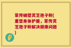 蒙传破壁灵芝孢子粉(重塑身体护盾，蒙传灵芝孢子粉解决健康问题)