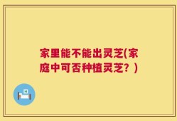 家里能不能出灵芝(家庭中可否种植灵芝？)