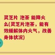 灵芝片 泡茶 能降火么(灵芝片泡茶，能有效缓解体内火气，改善身体状况)