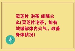 灵芝片 泡茶 能降火么(灵芝片泡茶，能有效缓解体内火气，改善身体状况)