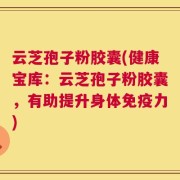 云芝孢子粉胶囊(健康宝库：云芝孢子粉胶囊，有助提升身体免疫力)