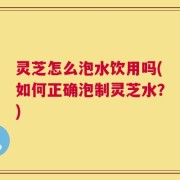 灵芝怎么泡水饮用吗(如何正确泡制灵芝水？)