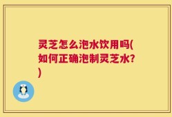 灵芝怎么泡水饮用吗(如何正确泡制灵芝水？)