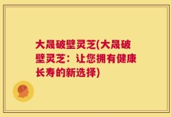 大晟破壁灵芝(大晟破壁灵芝：让您拥有健康长寿的新选择)