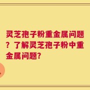 灵芝孢子粉重金属问题？了解灵芝孢子粉中重金属问题？