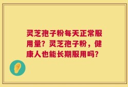 灵芝孢子粉每天正常服用量？灵芝孢子粉，健康人也能长期服用吗？