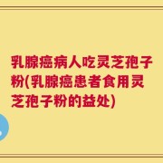 乳腺癌病人吃灵芝孢子粉(乳腺癌患者食用灵芝孢子粉的益处)