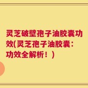 灵芝破壁孢子油胶囊功效(灵芝孢子油胶囊：功效全解析！)