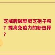 芝威牌破壁灵芝孢子粉？提高免疫力的新选择？