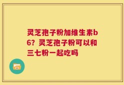 灵芝孢子粉加维生素b6？灵芝孢子粉可以和三七粉一起吃吗