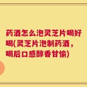 药酒怎么泡灵芝片喝好喝(灵芝片泡制药酒，喝后口感醇香甘愉)
