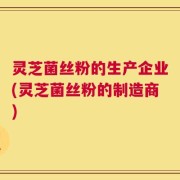 灵芝菌丝粉的生产企业(灵芝菌丝粉的制造商)