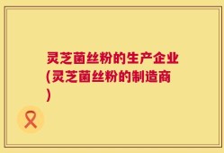灵芝菌丝粉的生产企业(灵芝菌丝粉的制造商)
