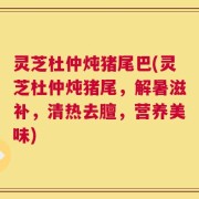 灵芝杜仲炖猪尾巴(灵芝杜仲炖猪尾，解暑滋补，清热去膻，营养美味)