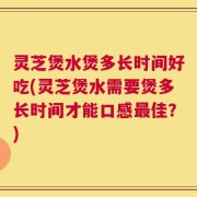 灵芝煲水煲多长时间好吃(灵芝煲水需要煲多长时间才能口感最佳？)