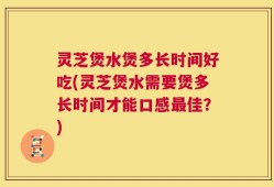 灵芝煲水煲多长时间好吃(灵芝煲水需要煲多长时间才能口感最佳？)