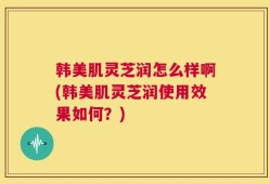 韩美肌灵芝润怎么样啊(韩美肌灵芝润使用效果如何？)