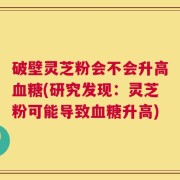 破壁灵芝粉会不会升高血糖(研究发现：灵芝粉可能导致血糖升高)