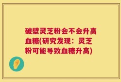 破壁灵芝粉会不会升高血糖(研究发现：灵芝粉可能导致血糖升高)