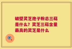 破壁灵芝孢子粉总三萜是什么？灵芝三萜含量最高的灵芝是什么