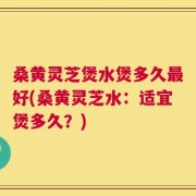 桑黄灵芝煲水煲多久最好(桑黄灵芝水：适宜煲多久？)