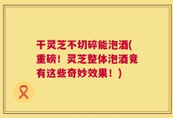 干灵芝不切碎能泡酒(重磅！灵芝整体泡酒竟有这些奇妙效果！)