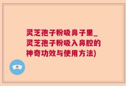 灵芝孢子粉吸鼻子里_灵芝孢子粉吸入鼻腔的神奇功效与使用方法)