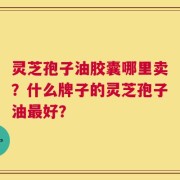 灵芝孢子油胶囊哪里卖？什么牌子的灵芝孢子油最好？
