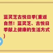 蓝灵芝古悦日季(重返自然！蓝灵芝、古悦日季献上健康的生活方式)