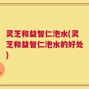 灵芝和益智仁泡水(灵芝和益智仁泡水的好处)