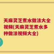 天麻灵芝煮水做法大全视频(天麻灵芝煮水多种做法视频大全)
