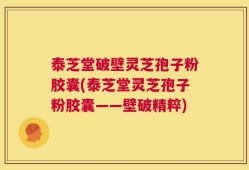 泰芝堂破壁灵芝孢子粉胶囊(泰芝堂灵芝孢子粉胶囊——壁破精粹)