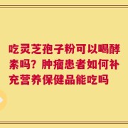 吃灵芝孢子粉可以喝酵素吗？肿瘤患者如何补充营养保健品能吃吗