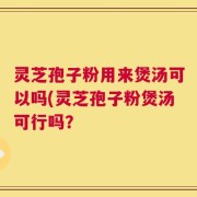 灵芝孢子粉用来煲汤可以吗(灵芝孢子粉煲汤可行吗？