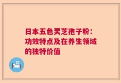日本五色灵芝孢子粉：功效特点及在养生领域的独特价值