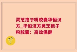 灵芝孢子粉胶囊华恒汉方_华恒汉方灵芝孢子粉胶囊：高效保健