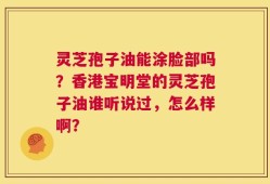 灵芝孢子油能涂脸部吗？香港宝明堂的灵芝孢子油谁听说过，怎么样啊？