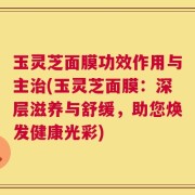 玉灵芝面膜功效作用与主治(玉灵芝面膜：深层滋养与舒缓，助您焕发健康光彩)