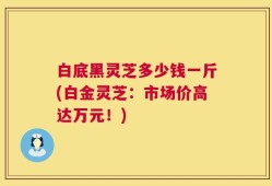 白底黑灵芝多少钱一斤(白金灵芝：市场价高达万元！)