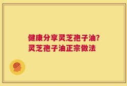 健康分享灵芝孢子油？灵芝孢子油正宗做法