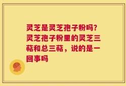 灵芝是灵芝孢子粉吗？灵芝孢子粉里的灵芝三萜和总三萜，说的是一回事吗