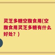 灵芝多糖空腹食用(空腹食用灵芝多糖有什么好处？)