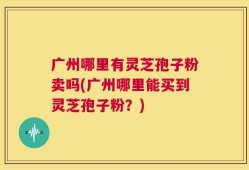 广州哪里有灵芝孢子粉卖吗(广州哪里能买到灵芝孢子粉？)