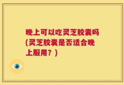 晚上可以吃灵芝胶囊吗(灵芝胶囊是否适合晚上服用？)