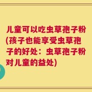 儿童可以吃虫草孢子粉(孩子也能享受虫草孢子的好处：虫草孢子粉对儿童的益处)