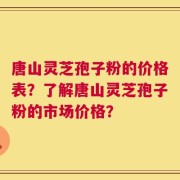 唐山灵芝孢子粉的价格表？了解唐山灵芝孢子粉的市场价格？