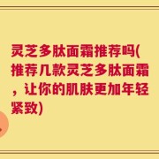 灵芝多肽面霜推荐吗(推荐几款灵芝多肽面霜，让你的肌肤更加年轻紧致)