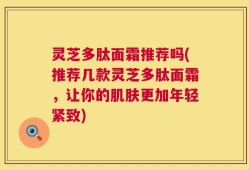 灵芝多肽面霜推荐吗(推荐几款灵芝多肽面霜，让你的肌肤更加年轻紧致)