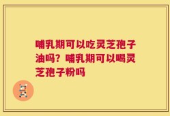 哺乳期可以吃灵芝孢子油吗？哺乳期可以喝灵芝孢子粉吗